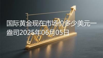 国际黄金现在市场价多少美元一盎司2025年06月05日
