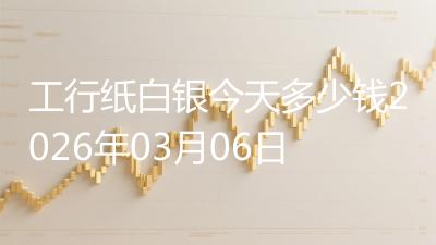 工行纸白银今天多少钱2026年03月06日