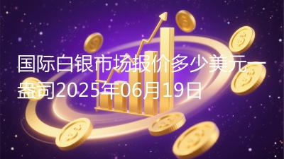 国际白银市场报价多少美元一盎司2025年06月19日