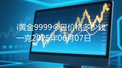i黄金9999今日价格多少钱一克2025年06月07日