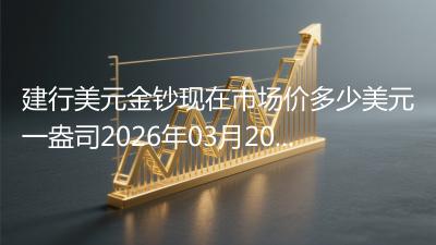 建行美元金钞现在市场价多少美元一盎司2026年03月20日