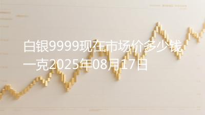 白银9999现在市场价多少钱一克2025年08月17日