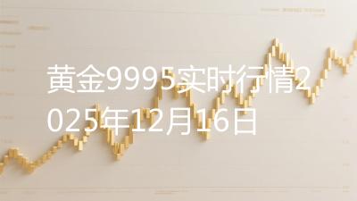 黄金9995实时行情2025年12月16日