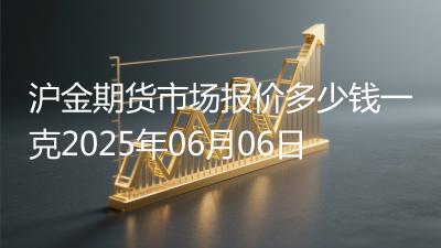 沪金期货市场报价多少钱一克2025年06月06日