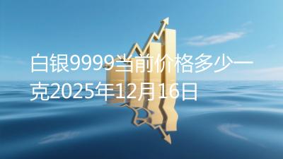 白银9999当前价格多少一克2025年12月16日