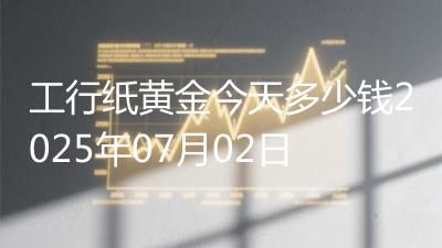 工行纸黄金今天多少钱2025年07月02日