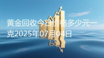 黄金回收今日价格多少元一克2025年07月04日