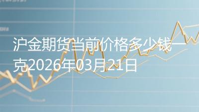 沪金期货当前价格多少钱一克2026年03月21日