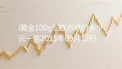 i黄金100g现在市场价多少元一克2025年09月12日