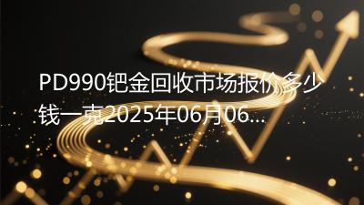 PD990钯金回收市场报价多少钱一克2025年06月06日