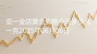 亚一金店黄金价格今天多少元一克2025年06月06日