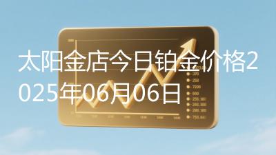 太阳金店今日铂金价格2025年06月06日