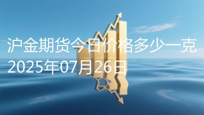 沪金期货今日价格多少一克2025年07月26日