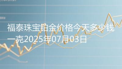 福泰珠宝铂金价格今天多少钱一克2025年07月03日