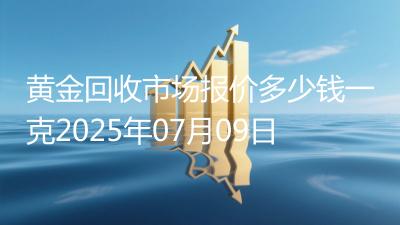 黄金回收市场报价多少钱一克2025年07月09日