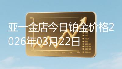亚一金店今日铂金价格2026年03月22日