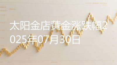太阳金店黄金涨跌幅2025年07月30日
