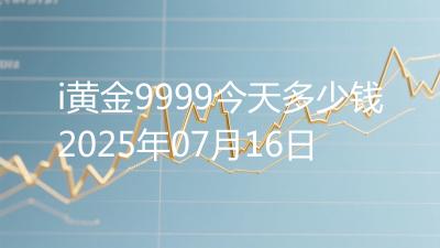 i黄金9999今天多少钱2025年07月16日