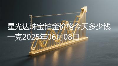 星光达珠宝铂金价格今天多少钱一克2025年06月08日