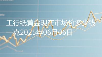 工行纸黄金现在市场价多少钱一克2025年06月06日
