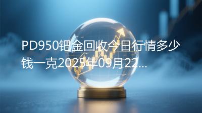 PD950钯金回收今日行情多少钱一克2025年09月22日
