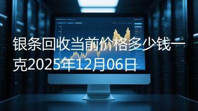 银条回收当前价格多少钱一克2025年12月06日