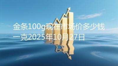 金条100g现在市场价多少钱一克2025年10月27日