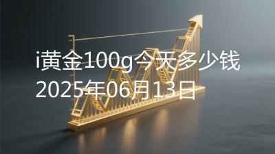 i黄金100g今天多少钱2025年06月13日