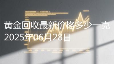 黄金回收最新价格多少一克2025年06月28日