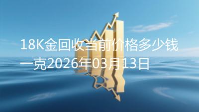 18K金回收当前价格多少钱一克2026年03月13日