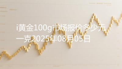 i黄金100g市场报价多少元一克2025年08月05日