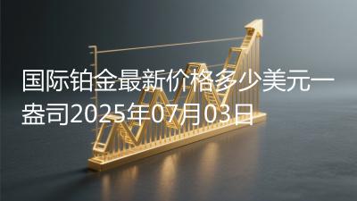 国际铂金最新价格多少美元一盎司2025年07月03日