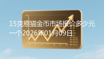 15克熊猫金币市场报价多少元一个2026年01月09日