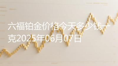 六福铂金价格今天多少钱一克2025年06月07日