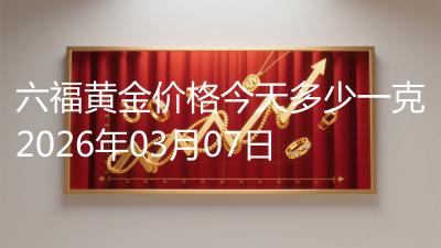 六福黄金价格今天多少一克2026年03月07日