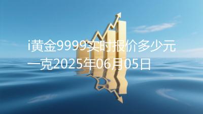 i黄金9999实时报价多少元一克2025年06月05日