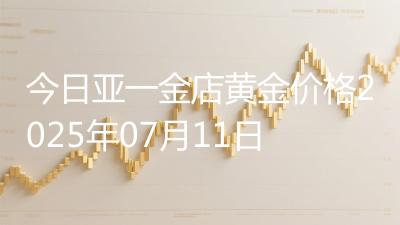 今日亚一金店黄金价格2025年07月11日