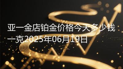 亚一金店铂金价格今天多少钱一克2025年06月19日
