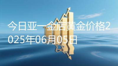 今日亚一金店黄金价格2025年06月05日