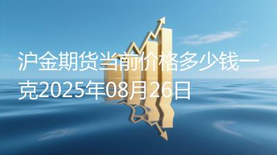 沪金期货当前价格多少钱一克2025年08月26日