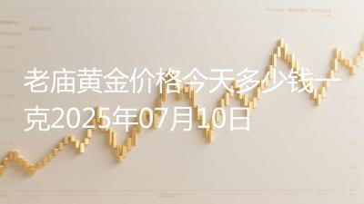 老庙黄金价格今天多少钱一克2025年07月10日
