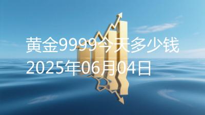黄金9999今天多少钱2025年06月04日