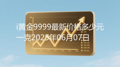 i黄金9999最新价格多少元一克2025年06月07日