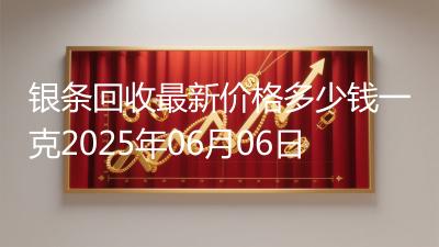 银条回收最新价格多少钱一克2025年06月06日