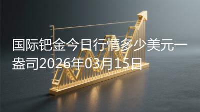 国际钯金今日行情多少美元一盎司2026年03月15日