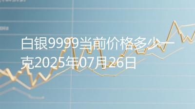 白银9999当前价格多少一克2025年07月26日