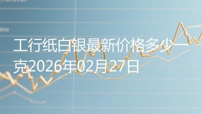 工行纸白银最新价格多少一克2026年02月27日