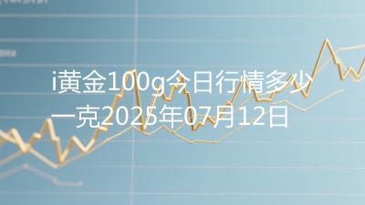 i黄金100g今日行情多少一克2025年07月12日