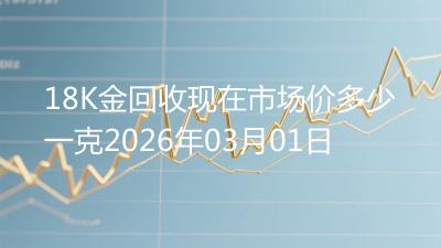 18K金回收现在市场价多少一克2026年03月01日