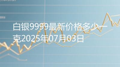 白银9999最新价格多少一克2025年07月03日